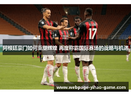 阿根廷豪门如何重塑辉煌 再度称霸国际赛场的战略与机遇 阿根廷豪门如何重塑辉煌 再度称霸国际赛场的战略与机遇